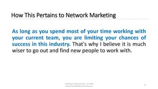 Individual results will vary. (c) 2018
www.OnlineMLMCommunity.com
12
How This Pertains to Network Marketing
As long as you spend most of your time working with
your current team, you are limiting your chances of
success in this industry. That's why I believe it is much
wiser to go out and find new people to work with.
 