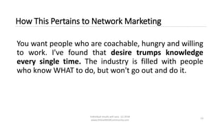 Individual results will vary. (c) 2018
www.OnlineMLMCommunity.com
13
How This Pertains to Network Marketing
You want people who are coachable, hungry and willing
to work. I've found that desire trumps knowledge
every single time. The industry is filled with people
who know WHAT to do, but won't go out and do it.
 