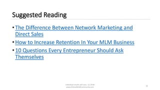 Suggested Reading
• The Difference Between Network Marketing and
Direct Sales
• How to Increase Retention In Your MLM Business
• 10 Questions Every Entrepreneur Should Ask
Themselves
Individual results will vary. (c) 2018
www.OnlineMLMCommunity.com
16
 