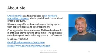 About Me
Chuck Holmes is a top producer in his network
marketing company, which specializes in natural and
organic products.
His company offers a free online marketing system
with capture pages and autoresponders.
Chuck gives his team members 200 free leads each
month and provides tons of training. The company
even has a postcard marketing system. Let’s connect.
(352) 503-4816 EST
chuck@onlinemlmcommunity.com
https://www.onlinemlmcommunity.com
Individual results will vary. (c) 2018
www.OnlineMLMCommunity.com
17
 