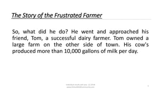 Individual results will vary. (c) 2018
www.OnlineMLMCommunity.com
5
The Story of the Frustrated Farmer
So, what did he do? He went and approached his
friend, Tom, a successful dairy farmer. Tom owned a
large farm on the other side of town. His cow's
produced more than 10,000 gallons of milk per day.
 