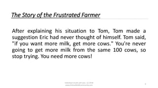 Individual results will vary. (c) 2018
www.OnlineMLMCommunity.com
6
The Story of the Frustrated Farmer
After explaining his situation to Tom, Tom made a
suggestion Eric had never thought of himself. Tom said,
"if you want more milk, get more cows." You're never
going to get more milk from the same 100 cows, so
stop trying. You need more cows!
 