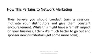 Individual results will vary. (c) 2018
www.OnlineMLMCommunity.com
9
How This Pertains to Network Marketing
They believe you should conduct training sessions,
motivate your distributors and give them constant
encouragement. While this might have a "small" impact
on your business, I think it's much better to go out and
sponsor new distributors (get some more cows).
 
