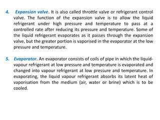 4. Expansion valve. It is also called throttle valve or refrigerant control
valve. The function of the expansion valve is to allow the liquid
refrigerant under high pressure and temperature to pass at a
controlled rate after reducing its pressure and temperature. Some of
the liquid refrigerant evaporates as it passes through the expansion
valve, but the greater portion is vaporised in the evaporator at the low
pressure and temperature.
5. Evaporator. An evaporator consists of coils of pipe in which the liquid-
vapour refrigerant at low pressure and temperature is evaporated and
changed into vapour refrigerant at low pressure and temperature. In
evaporating, the liquid vapour refrigerant absorbs its latent heat of
vaporisation from the medium (air, water or brine) which is to be
cooled.
 
