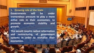1. Growing role of the State
Governments will be under
tremendous pressure to play a more
active role in their economies; to
promote economic stability and
growth.
This would require radical reformation
and restructuring of government
systems in order to revitalize their
economies.
 