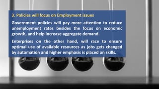 3. Policies will focus on Employment issues
Government policies will pay more attention to reduce
unemployment rates besides the focus on economic
growth, and help increase aggregate demand.
Enterprises on the other hand, will race to ensure
optimal use of available resources as jobs gets changed
by automation and higher emphasis is placed on skills.
 