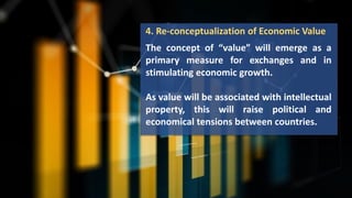 4. Re-conceptualization of Economic Value
The concept of “value” will emerge as a
primary measure for exchanges and in
stimulating economic growth.
As value will be associated with intellectual
property, this will raise political and
economical tensions between countries.
 