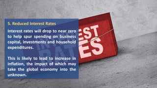 5. Reduced Interest Rates
Interest rates will drop to near zero
to help spur spending on business
capital, investments and household
expenditures.
This is likely to lead to increase in
inflation, the impact of which may
take the global economy into the
unknown.
 