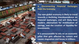 6. Disconnecting Financial Exchanges
from the Economy
The new global economy is likely to trend
towards a declining interdependence on
financial exchanges, and will likely have
modern alternatives for mobilization of
savings, and the creation of liquidity for
investments.
It is unreasonable to rely on an economic
pillar that gets affected by rumors and
causes stagnation and losses in trillions.
 