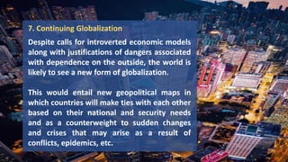 7. Continuing Globalization
Despite calls for introverted economic models
along with justifications of dangers associated
with dependence on the outside, the world is
likely to see a new form of globalization.
This would entail new geopolitical maps in
which countries will make ties with each other
based on their national and security needs
and as a counterweight to sudden changes
and crises that may arise as a result of
conflicts, epidemics, etc.
 