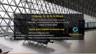 Email: alkhouriali@gmail.com
Slide Share: www.slideshare.net/alkhouri
Academia: http://independent.academia.edu/DrAliAlKhouri
@DrAliAlKhouri
Professor Dr. Ali M. Al-Khouri
Advisor, Arab Economic Unity Council
Chairman – Arab Federation for Digital Economy
League of Arab States
www.arab-digital-economy.org
 