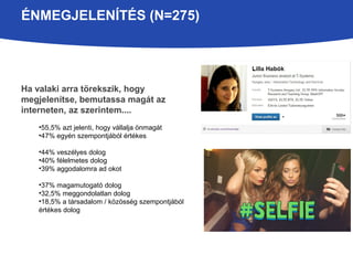 ÉNMEGJELENÍTÉS (N=275) 
Ha valaki arra törekszik, hogy 
megjelenítse, bemutassa magát az 
interneten, az szerintem.... 
•55,5% azt jelenti, hogy vállalja önmagát 
•47% egyén szempontjából értékes 
•44% veszélyes dolog 
•40% félelmetes dolog 
•39% aggodalomra ad okot 
•37% magamutogató dolog 
•32,5% meggondolatlan dolog 
•18,5% a társadalom / közösség szempontjából 
értékes dolog 
 