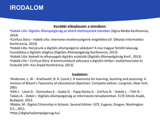 IRODALOM 
Korábbi előadásaim a témában: 
•Habók Lilla: Digitális Állampolgárság az eltérő élethelyzetek tükrében (Agria Media Konferencia, 
2014) 
•Czirfusz Dóra – Habók Lilla: Internetes tevékenységeink megítélése (VI. Oktatás-Informatikai 
Konferencia, 2014) 
•Habók Lilla: Hol járunk a digitális állampolgárrá válásban? A mai magyar felnőtt lakosság 
hozzáállása a digitális világhoz (Digitális Állampolgárság Konferencia, 2013) 
•Habók Lilla: Kedvelt és elhanyagolt digitális eszközök (Digitális Állampolgárság Konf., 2013) 
•Habók Lilla – Czirfusz Dóra: A kommunikáció változása a digitális térben: eszközhasználat és 
funkciók (VIII. Kiss Árpád Konferencia, 2013) 
Irodalom: 
•Anderson, L. W. - Krathwohl, D. R. (szerk.): A taxonomy for learning, teaching and assessing: A 
revision of Bloom’s Taxonomy of educational objectives: Complete edition. Longman, New York, 
2001 
•Ollé J. - Lévai D. - Domonkos K. - Szabó O. - Papp-Danka A. - Czirfusz D. - Habók L. - Tóth R. - 
Takács A. - Dobó I.: Digitális állampolgárság az információs társadalomban. ELTE Eötvös Kiadó, 
Budapest, 2013. 
•Ribble, M.: Digital Citizenship in Schools. Second Edition. ISTE, Eugene, Oregon, Washington 
D.C., 2011. 
•http://digitalisallampolgarsag.hu/ 
 