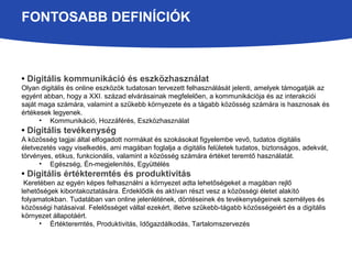 FONTOSABB DEFINÍCIÓK 
• Digitális kommunikáció és eszközhasználat 
Olyan digitális és online eszközök tudatosan tervezett felhasználását jelenti, amelyek támogatják az 
egyént abban, hogy a XXI. század elvárásainak megfelelően, a kommunikációja és az interakciói 
saját maga számára, valamint a szűkebb környezete és a tágabb közösség számára is hasznosak és 
értékesek legyenek. 
• Kommunikáció, Hozzáférés, Eszközhasználat 
• Digitális tevékenység 
A közösség tagjai által elfogadott normákat és szokásokat figyelembe vevő, tudatos digitális 
életvezetés vagy viselkedés, ami magában foglalja a digitális felületek tudatos, biztonságos, adekvát, 
törvényes, etikus, funkcionális, valamint a közösség számára értéket teremtő használatát. 
• Egészség, Én-megjelenítés, Együttélés 
• Digitális értékteremtés és produktivitás 
Keretében az egyén képes felhasználni a környezet adta lehetőségeket a magában rejlő 
lehetőségek kibontakoztatására. Érdeklődik és aktívan részt vesz a közösségi életet alakító 
folyamatokban. Tudatában van online jelenlétének, döntéseinek és tevékenységeinek személyes és 
közösségi hatásaival. Felelősséget vállal ezekért, illetve szűkebb-tágabb közösségeiért és a digitális 
környezet állapotáért. 
• Értékteremtés, Produktivitás, Időgazdálkodás, Tartalomszervezés 
 