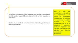 • La formulación y aprobación de planes a cargo de estas Comisiones y
Comités quedan suspendidas mientras se brinde servicio educativo no
presencial.
• Mantener una constante comunicación con el directivo, por lo menos
una vez por semana.
Solo en caso sea
necesario, y en atención a
las disposiciones que
emitan las autoridades
competentes, los comités
y comisiones podrán
reunirse en las
instalaciones de la IE o
programa educativo.
Cualquier disposición en
contrario será pasible de
apertura de proceso
administrativo
disciplinario.
 