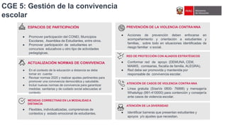 ESPACIOS DE PARTICIPACIÓN
● Promover participación del CONEI, Municipios
Escolares, Asamblea de Estudiantes, entre otros.
● Promover participación de estudiantes en
concursos educativos u otro tipo de actividades
pedagógicas.
ACTUALIZACIÓN NORMAS DE CONVIVENCIA
● En el contexto de la educación a distancia se debe
tomar en cuenta:
● Revisar normas 2020 y realizar ajustes pertinentes para
promover una convivencia democrática y saludable.
● Incluir nuevas normas de convivencia para garantizar
medidas sanitarias y de cuidado social adecuadas al
contexto.
MEDIDAS CORRECTIVAS EN LA MODALIDAD A
DISTANCIA
● Flexibles, individualizadas, comprensivas de
contextos y estado emocional de estudiantes.
CGE 5: Gestión de la convivencia
escolar
PREVENCIÓN DE LA VIOLENCIA CONTRANNA
● Acciones de prevención deben enfocarse en
acompañamiento y orientación a estudiantes y
familias, sobre todo en situaciones identificadas de
riesgo familiar o social.
RED DE PROTECCIÓN CON ALIADOS ESTRATÉGICOS
● Conformar red de apoyo (DEMUNA, CEM,
MAMIS, comisarias, fiscalía de familia, ALEGRA).
● Red debe ser promovida y mantenida por
responsable de convivencia escolar.
ATENCIÓN DE CASOS DE VIOLENCIA CONTRA NNA
● Línea gratuita (SíseVe 0800- 76888) y mensajería
WhatsApp (991-410000) para contención y consejería
ante casos de violencia escolar.
ATENCIÓN DE LA DIVERSIDAD
● Identificar barreras que presentan estudiantes y
apoyos y/o ajustes que necesitan.
 