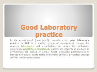 Good Laboratory
practice
In the experimental (non-clinical) research arena, good laboratory
practice or GLP is a quality system of management controls for
research laboratories and organizations to ensure the uniformity,
consistency, reliability, reproducibility, quality, and integrity of products in
development for human or animal health (including pharmaceuticals)
through non-clinical safety tests; from physio-chemical properties through
acute to chronic toxicity tests
 