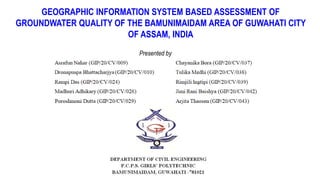 GEOGRAPHIC INFORMATION SYSTEM BASED ASSESSMENT OF
GROUNDWATER QUALITY OF THE BAMUNIMAIDAM AREA OF GUWAHATI CITY
OF ASSAM, INDIA
Presented by
 