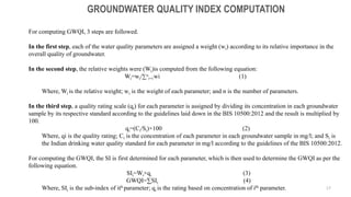 17
GROUNDWATER QUALITY INDEX COMPUTATION
For computing GWQI, 3 steps are followed.
In the first step, each of the water quality parameters are assigned a weight (wi) according to its relative importance in the
overall quality of groundwater.
In the second step, the relative weights were (Wi)is computed from the following equation:
Wi=wi/∑n
i=1wi (1)
Where, Wi is the relative weight; wi is the weight of each parameter; and n is the number of parameters.
In the third step, a quality rating scale (qi) for each parameter is assigned by dividing its concentration in each groundwater
sample by its respective standard according to the guidelines laid down in the BIS 10500:2012 and the result is multiplied by
100.
qi=(Ci/Si)×100 (2)
Where, qi is the quality rating; Ci is the concentration of each parameter in each groundwater sample in mg/l; and Si is
the Indian drinking water quality standard for each parameter in mg/l according to the guidelines of the BIS 10500:2012.
For computing the GWQI, the SI is first determined for each parameter, which is then used to determine the GWQI as per the
following equation.
SIi=Wi×qi (3)
GWQI=∑SIi (4)
Where, SIi is the sub-index of ith parameter; qi is the rating based on concentration of ith parameter.
 
