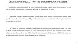 22
GROUNDWATER QUALITY OF THE BAMUNIMAIDAM AREA (cont...)
• In the present study, the decrease in pH values of groundwater samples could be due to higher amounts of various
salts and minerals in the study area’s groundwater (Anwar, K. M., and Aggarwal, V. 2016).
• The higher EC values of groundwater samples could be due to higher levels of various salts and minerals in the
groundwater, as well as increased water mobility, which speeds up more rock-water contact in the study area (Anwar, K.
M., and Aggarwal, V. 2016).
• TDS levels of the groundwater of the study area are under the permissible limit in the monsoon season. TDS levels
are due to groundwater depletion during the dry season, salt leaching and dissolving from rocks and soil, and human-
induced activities (Sharma, D. A., et al. 2016). One of the main explanations for the increase in TDS levels during lean
periods could be runoff from home sewage that seeps into the groundwater.
 