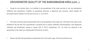23
GROUNDWATER QUALITY OF THE BAMUNIMAIDAM AREA (cont...)
• Except for one location, there is no turbidity in the groundwater of the study area due to very low precipitation
infiltration into groundwater. Turbidity in groundwater decreases as deposition time increases, which explains the
downward trend in turbidity over the lean era (Azis, A., et al. 2015).
• TH values are found under the permissible limit in the groundwater of the study area. TH found in this study can be
attributed to the fact that TH in groundwater is primarily due to calcium carbonates and bicarbonates, with magnesium
carbonates and bicarbonates coming in second. (Pal, P. 2017). Furthermore, Ca2+ ion levels are observed in the
groundwater of the study area, implying that TH levels are are there.
• Because the pH of the groundwater is determined to be in the acidic range, TA levels are likewise low.
 