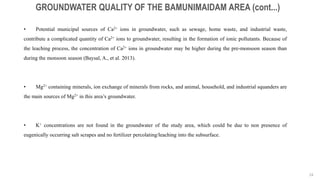 24
GROUNDWATER QUALITY OF THE BAMUNIMAIDAM AREA (cont...)
• Potential municipal sources of Ca2+ ions in groundwater, such as sewage, home waste, and industrial waste,
contribute a complicated quantity of Ca2+ ions to groundwater, resulting in the formation of ionic pollutants. Because of
the leaching process, the concentration of Ca2+ ions in groundwater may be higher during the pre-monsoon season than
during the monsoon season (Baysal, A., et al. 2013).
• Mg2+ containing minerals, ion exchange of minerals from rocks, and animal, household, and industrial squanders are
the main sources of Mg2+ in this area’s groundwater.
• K+ concentrations are not found in the groundwater of the study area, which could be due to non presence of
eugenically occurring salt scrapes and no fertilizer percolating/leaching into the subsurface.
 
