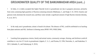 25
GROUNDWATER QUALITY OF THE BAMUNIMAIDAM AREA (cont...)
• In India, it is widely accepted that higher fluoride levels in groundwater are due to geogenic processes, primarily
from rocks containing high quantities of fluorine-containing minerals (Mukherjee, I., and Singh, U. K. 2018). Granitic and
gneisses rocks dominate the research area, and these rocks include a significant amount of high fluorine minerals (Kotoky,
P., et al. 2017).
• In the study area’s groundwater, nitrate is found to be absent. The absence of NO3
- could be attributed to no leaching
from plant nutrients and NO3
- fertilisers in farming areas (WHO 1993; WHO 2004).
• Leaching from gangrenous cisterns, family and animal wastes, community sewages, farming, and fertilisers could all
contribute to very low Cl- levels in groundwater (Appelo, C. A. J., and Postma, D. 1996; Narsimha, A., and Sudarshan, V.
2013; Adimalla, N., and Venkatayogi, S. 2018).
 