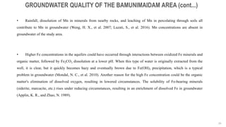 26
GROUNDWATER QUALITY OF THE BAMUNIMAIDAM AREA (cont...)
• Rainfall, dissolution of Mn in minerals from nearby rocks, and leaching of Mn in percolating through soils all
contribute to Mn in groundwater (Weng, H. X., et al. 2007; Luzati, S., et al. 2016). Mn concentrations are absent in
groundwater of the study area.
• Higher Fe concentrations in the aquifers could have occurred through interactions between oxidized Fe minerals and
organic matter, followed by Fe2CO3 dissolution at a lower pH. When this type of water is originally extracted from the
well, it is clear, but it quickly becomes hazy and eventually brown due to Fe(OH)3 precipitation, which is a typical
problem in groundwater (Mondal, N. C., et al. 2010). Another reason for the high Fe concentration could be the organic
matter's elimination of dissolved oxygen, resulting in lowered circumstances. The solubility of Fe-bearing minerals
(siderite, marcacite, etc.) rises under reducing circumstances, resulting in an enrichment of dissolved Fe in groundwater
(Applin, K. R., and Zhao, N. 1989).
 