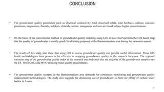 • The groundwater quality parameters such as electrical conductivity, total dissolved solids, total hardness, sodium, calcium,
potassium, magnesium, fluoride, sulphate, chloride, nitrate, manganese and iron are found to have higher concentrations.
• On the basis of the conventional method of groundwater quality indexing using GIS, it was observed from the GIS based map
that the quality of groundwater is mostly good (for drinking purpose) in the Bamunimaidam area during the monsoon season.
• The results of this study also show that using GIS to assess groundwater quality can provide useful information. These GIS
based methodologies have proven to be effective in mapping groundwater quality in the research locations. The regional
variation map of the groundwater quality index in the research area indicated that the majority of the groundwater samples met
the I.S. 10500:2012 and WHO drinking water quality requirements.
• The groundwater quality scenario in the Bamunimaidam area demands for continuous monitoring and groundwater quality
enhancement methodologies. The study also suggests the decreasing use of groundwater as there are plenty of surface water
bodies in Assam.
CONCLUSION
30
 