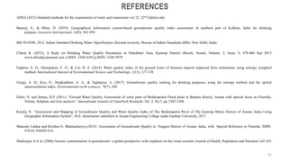 APHA (2012) Standard methods for the examination of water and wastewater vol 22. 22nd Edition edn.
Banerji, S., & Mitra, D. (2019). Geographical information system-based groundwater quality index assessment of northern part of Kolkata, India for drinking
purpose. Geocarto International, 34(9), 943-958.
BIS IS10500, 2012. Indian Standard Drinking Water–Specification (Second revision). Bureau of Indian Standards (BIS), New Delhi, India.
Chumi K. (2015), A Study on Drinking Water Quality Parameters in Palashbari Area, Kamrup District (Rural), Assam, Volume: 2, Issue: 9, 478-480 Sep 2015
www.allsubjectjournal.com e-ISSN: 2349-4182 p-ISSN: 2349-5979.
Fagbote, E. O., Olanipekun, E. O., & Uyi, H. S. (2014). Water quality index of the ground water of bitumen deposit impacted farm settlements using entropy weighted
method. International Journal of Environmental Science and Technology, 11(1), 127-138.
Gorgij, A. D., Kisi, O., Moghaddam, A. A., & Taghipour, A. (2017). Groundwater quality ranking for drinking purposes, using the entropy method and the spatial
autocorrelation index. Environmental earth sciences, 76(7), 269.
Haloi, N. and Sarma, H.P. (2011): “Ground Water Quality Assessment of some parts of Brahmaputra Flood plain in Barpeta district, Assam with special focus on Fluoride,
Nitrate, Sulphate and Iron analysis”, International Journal of ChemTech Research, Vol. 3, No.3, pp 1302-1308.
Kotoky P., “Assessment and Mapping of Groundwater Quality and Water Quality Index of The Brahmaputra River of The Kamrup Metro District of Assam, India Using
Geographic Information System”, M.E. dissertation submitted to Assam Engineering College under Gauhati University, 2017.
Manoshi Lahkar and Krishna G. Bhattacharyya.(2015). Assessment of Groundwater Quality in Nagaon District of Assam, India, with Special Reference to Fluoride. ISBN:
978-81-930585-8-9.
Mukherjee A et al. (2006) Arsenic contamination in groundwater: a global perspective with emphasis on the Asian scenario Journal of Health, Population and Nutrition:142-163
REFERENCES
32
 