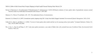 NRSA G (2008) of India Ground Water Prospect Mapping for Rajib Gandhi National Drinking Water Mission 256.
Selvam S, Manimaran G, Sivasubramanian P, Balasubramanian N, Seshunarayana T (2014) GIS-based evaluation of water quality index of groundwater resources around
Tuticorin coastal city, South India Environmental earth sciences 71:2847-2867
Shannon, C.E., Weaver, W. and Burks, A.W., 1951. The mathematical theory of communication.
Remesan, R., & Panda, R. K. (2007). Groundwater quality mapping using GIS: A study from India's Kapgari watershed. Environmental Quality Management, 16(3), 41-60.
Uddin, M. G., Nash, S., and Olbert, A. I. (2020), “A review of water quality index models and their use for assessing surface water quality.” Ecological Indicators, Volume 122,
2021, 107218, ISSN 1470-160X
Wu, J., Xue, C., Tian, R. and Wang, S., 2017. Lake water quality assessment: a case study of Shahu Lake in the semiarid loess area of northwest China. Environmental Earth
Sciences, 76(5), 232.
33
 