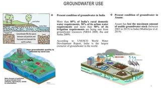  Present condition of groundwater in India
More than 85% of India’s rural domestic
water requirements, 50% of its urban water
requirements and more than 50% of its
irrigation requirements are being met from
groundwater resources (NRSA 2008; Jha and
Sinha 2009).
According to UNESCO World Water
Development Report, India is the largest
extractor of groundwater in the world.
GROUNDWATER USE
 Present condition of groundwater in
Assam:
Assam has lost the maximum amount
of usable groundwater stock (between
2003 to 2015) in India (Mukherjee et al.
2019).
4
 