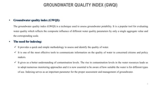 • Groundwater quality index (GWQI):
The groundwater quality index (GWQI) is a technique used to assess groundwater potability. It is a popular tool for evaluating
water quality which reflects the composite influence of different water quality parameters by only a single aggregate value and
the corresponding scale.
• The need for indexing:
 It provides a quick and simple methodology to assess and identify the quality of water.
 It is one of the most effective tools to communicate information on the quality of water to concerned citizens and policy
makers.
 It gives us a better understanding of contamination levels. The rise in contamination levels in the water resources leads us
to adopt numerous monitoring approaches and it is now essential to be aware of how suitable the water is for different types
of use. Indexing serves as an important parameter for the proper assessment and management of groundwater.
7
GROUNDWATER QUALITY INDEX (GWQI)
 