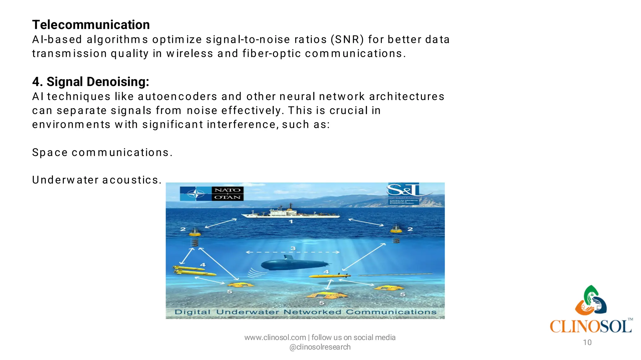 Telecommunication
AI-based algorithm s optim ize signa l-to-noise ra tios (SNR) for better da ta
transm ission quality in w ireless a nd fiber-optic com m unications.
4. Signal Denoising:
AI techniques like a utoencoders and other neural network architectures
can sepa ra te signa ls from noise effectively. This is crucial in
environm ents w ith significant interference, such as:
Spa ce com m unications.
Underw ater a coustics.
www.clinosol.com | follow us on social media
@clinosolresearch
10
 
