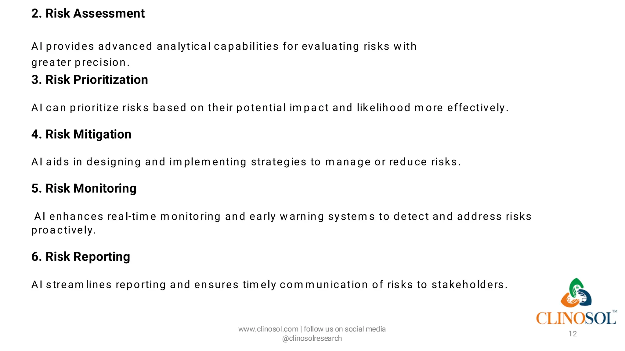 2. Risk Assessment
AI provides advanced ana lytica l ca pabilities for eva lua ting risks w ith
grea ter precision.
3. Risk Prioritization
AI ca n prioritize risks ba sed on their potential im pa ct and likelihood m ore effectively.
4. Risk Mitigation
AI a ids in designing and im plem enting strategies to m ana ge or reduce risks.
5. Risk Monitoring
AI enha nces rea l-tim e m onitoring and early w arning system s to detect and address risks
proa ctively.
6. Risk Reporting
AI stream lines reporting a nd ensures tim ely com m unication of risks to stakeholders.
www.clinosol.com | follow us on social media
@clinosolresearch
12
 