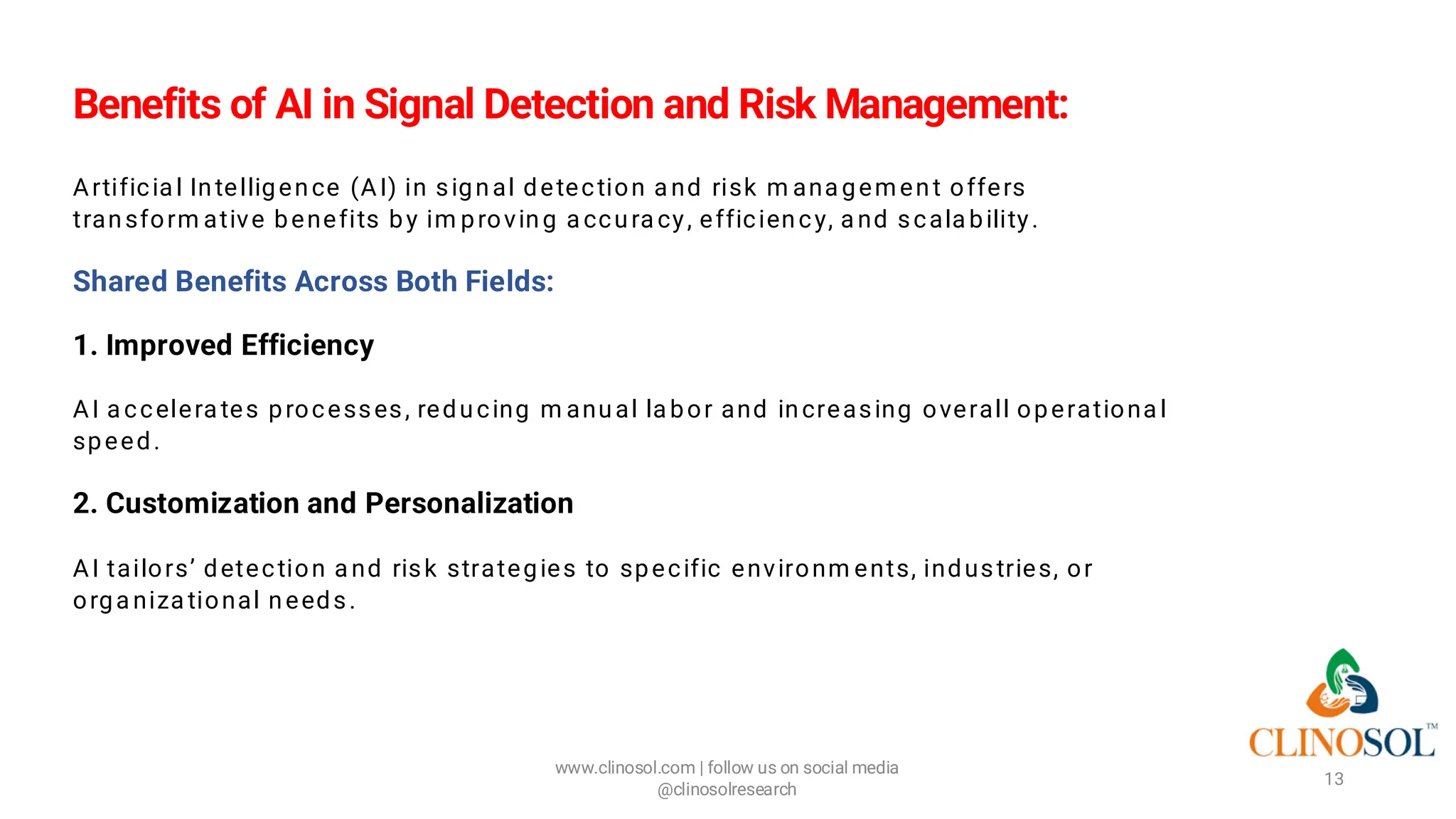 Benefits of AI in Signal Detection and Risk Management:
Artificia l Intelligence (AI) in signal detection a nd risk m ana gement offers
transform ative benefits by im proving a ccura cy, efficiency, a nd scala bility.
Shared Benefits Across Both Fields:
1. Improved Efficiency
AI a ccelera tes processes, reducing m anual la bor and increasing overall operationa l
speed.
2. Customization and Personalization
AI tailors’ detection a nd risk strategies to specific environm ents, industries, or
orga niza tional needs.
www.clinosol.com | follow us on social media
@clinosolresearch
13
 