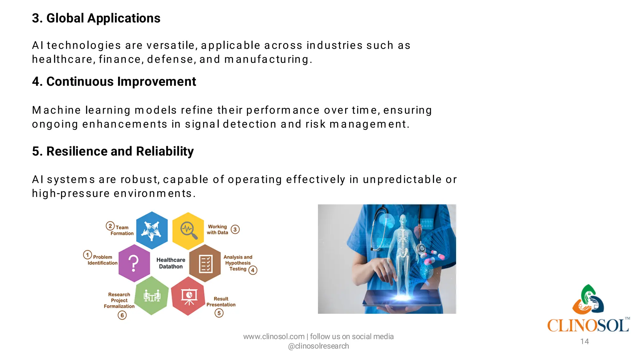 3. Global Applications
AI technologies are versa tile, a pplica ble a cross industries such as
hea lthcare, finance, defense, and m anufa cturing.
4. Continuous Improvement
M achine learning m odels refine their perform ance over tim e, ensuring
ongoing enhancements in signa l detection a nd risk m a nagem ent.
5. Resilience and Reliability
AI system s a re robust, ca pable of opera ting effectively in unpredictable or
high-pressure environm ents.
www.clinosol.com | follow us on social media
@clinosolresearch
14
 