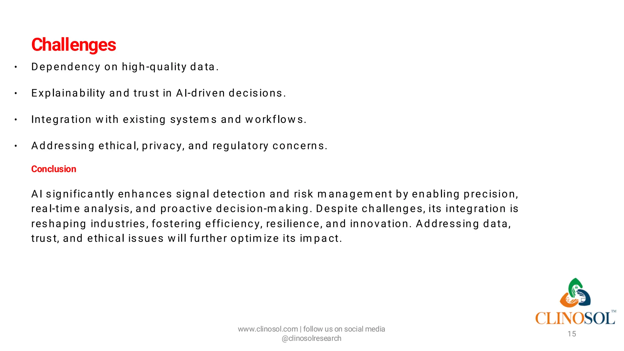 Challenges
• Dependency on high-quality da ta .
• Explaina bility and trust in AI-driven decisions.
• Integra tion w ith existing system s and w orkflow s.
• Addressing ethica l, privacy, and regulatory concerns.
Conclusion
AI significa ntly enha nces signal detection and risk m ana gem ent by enabling precision,
rea l-tim e a nalysis, a nd proactive decision-m a king. Despite challenges, its integration is
resha ping industries, fostering efficiency, resilience, and innovation. Addressing data,
trust, and ethical issues w ill further optim ize its im pa ct.
www.clinosol.com | follow us on social media
@clinosolresearch
15
 