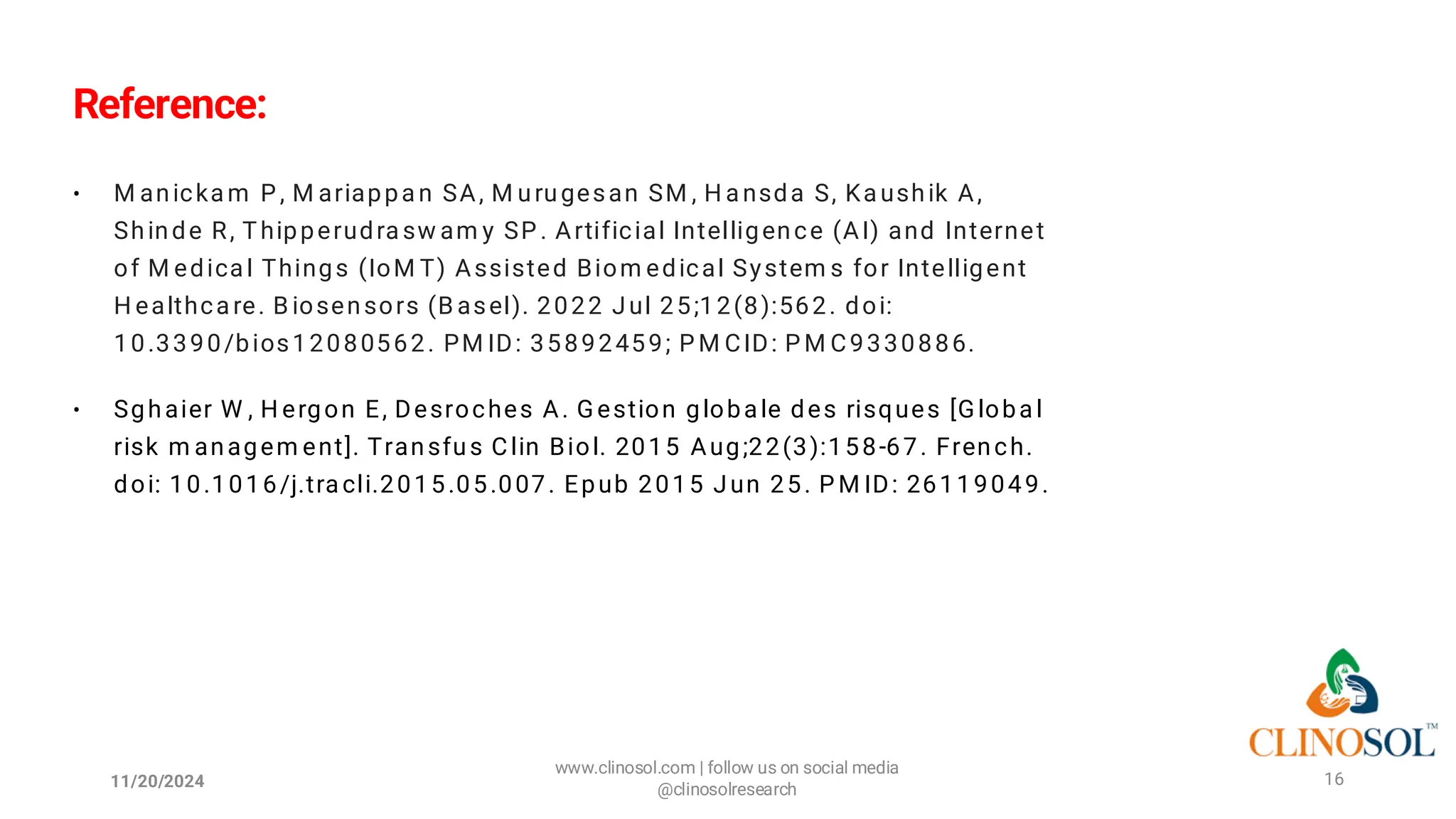 Reference:
• M anicka m P , M ariappa n SA, M urugesan SM , H a nsda S, Ka ushik A,
Shinde R, Thipperudra sw am y SP . Artificial Intelligence (AI) and Internet
of M edica l Things (IoM T) Assisted Biom edical System s for Intelligent
H ealthca re. B iosensors (B asel). 2022 Jul 25;12(8):562. doi:
10.3390/bios12080562. PM ID: 35892459; P M CID: P M C9330886.
• Sghaier W , H ergon E, Desroches A. G estion globa le des risques [G loba l
risk m anagem ent]. Transfus Clin Biol. 2015 Aug;22(3):158-67. French.
doi: 10.1016/j.tra cli.2015.05.007. Epub 2015 Jun 25. P M ID: 26119049.
11/20/2024
www.clinosol.com | follow us on social media
@clinosolresearch
16
 