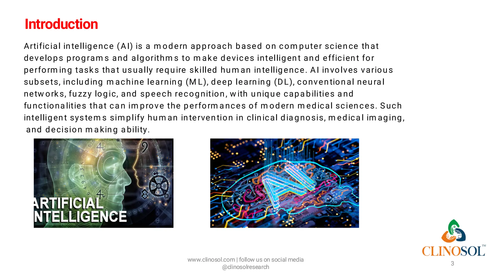 Introduction
Artificial intelligence (AI) is a m odern approach based on com puter science that
develops program s and algorithm s to m ake devices intelligent and efficient for
perform ing tasks tha t usually require skilled hum an intelligence. AI involves various
subsets, including m achine learning (M L), deep learning (DL), conventional neura l
netw orks, fuzzy logic, and speech recognition, w ith unique capa bilities a nd
functiona lities that ca n im prove the perform a nces of m odern m edical sciences. Such
intelligent system s simplify hum an intervention in clinical dia gnosis, m edica l im aging,
and decision m a king a bility.
www.clinosol.com | follow us on social media
@clinosolresearch
3
 