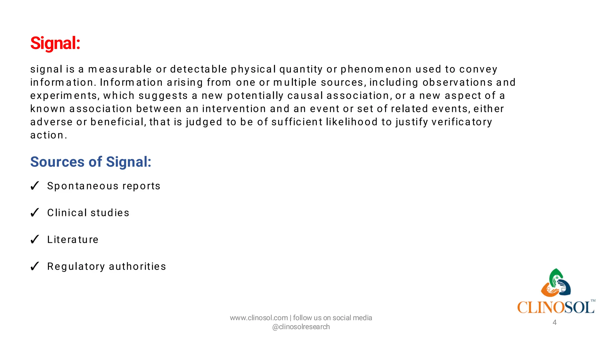 Signal:
signal is a m easurable or detecta ble physica l quantity or phenom enon used to convey
inform a tion. Inform ation a rising from one or m ultiple sources, including observations a nd
experim ents, which suggests a new potentially ca usal association, or a new aspect of a
known a ssocia tion betw een a n intervention and an event or set of rela ted events, either
adverse or beneficial, that is judged to be of sufficient likelihood to justify verifica tory
action.
Sources of Signal:
✓ Sponta neous reports
✓ Clinical studies
✓ Litera ture
✓ Regulatory authorities
www.clinosol.com | follow us on social media
@clinosolresearch
4
 