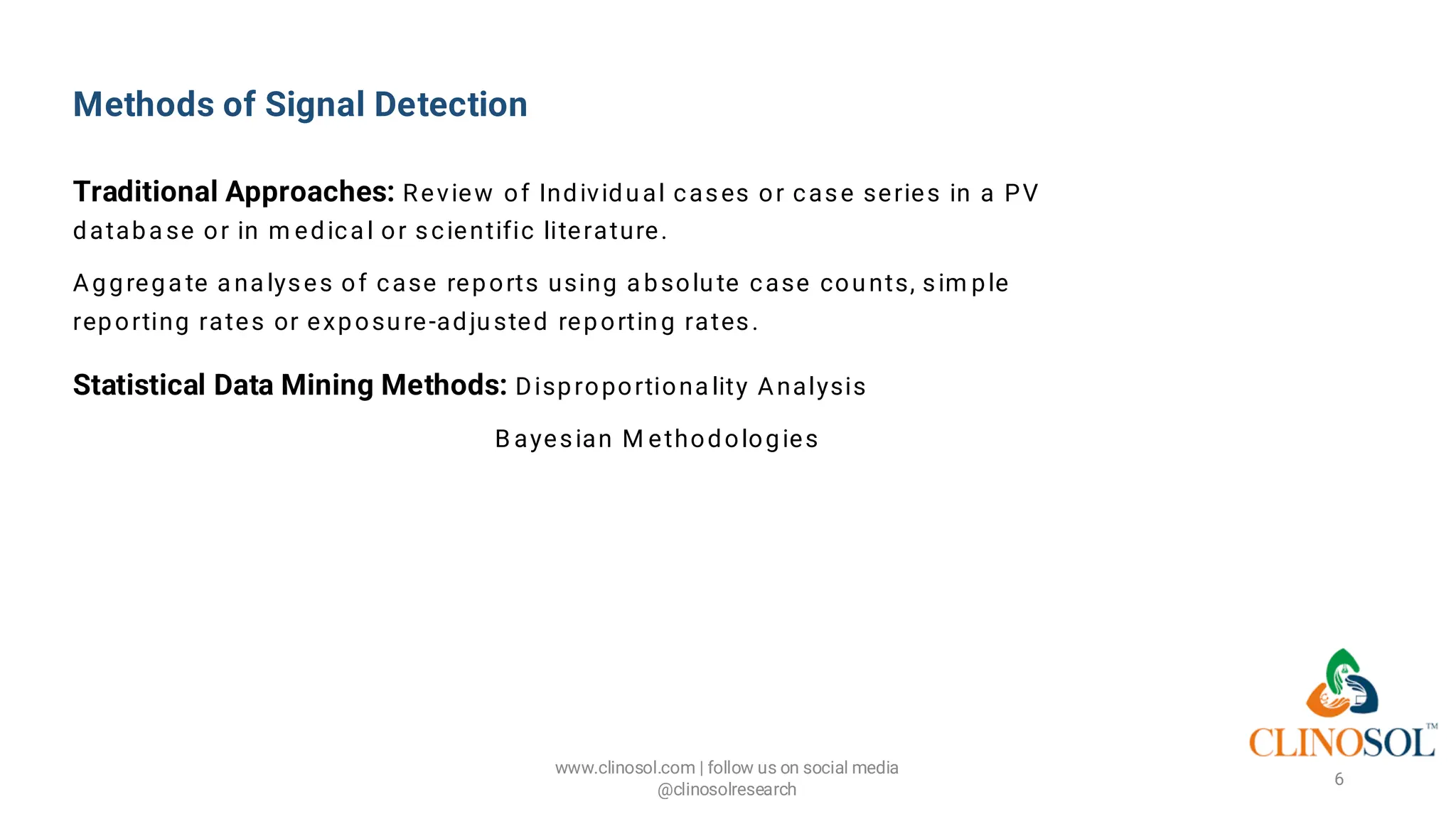 Methods of Signal Detection
Traditional Approaches: Review of Individual cases or case series in a PV
databa se or in m edica l or scientific literature.
Aggrega te a na lyses of case reports using a bsolute case counts, sim ple
reporting rates or exposure-adjusted reporting rates.
Statistical Data Mining Methods: Disproportiona lity Analysis
B ayesian M ethodologies
www.clinosol.com | follow us on social media
@clinosolresearch
6
 