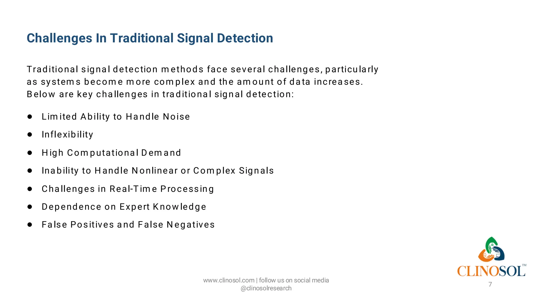 Challenges In Traditional Signal Detection
Traditional signa l detection m ethods face several challenges, particula rly
as system s becom e m ore com plex and the am ount of da ta increa ses.
B elow are key cha llenges in tra ditiona l signal detection:
● Lim ited Ability to Ha ndle Noise
● Inflexibility
● H igh Com putationa l D em a nd
● Ina bility to H andle N onlinear or Com plex Signals
● Cha llenges in Real-Tim e P rocessing
● Dependence on Expert K now ledge
● Fa lse Positives a nd False N egatives
www.clinosol.com | follow us on social media
@clinosolresearch
7
 