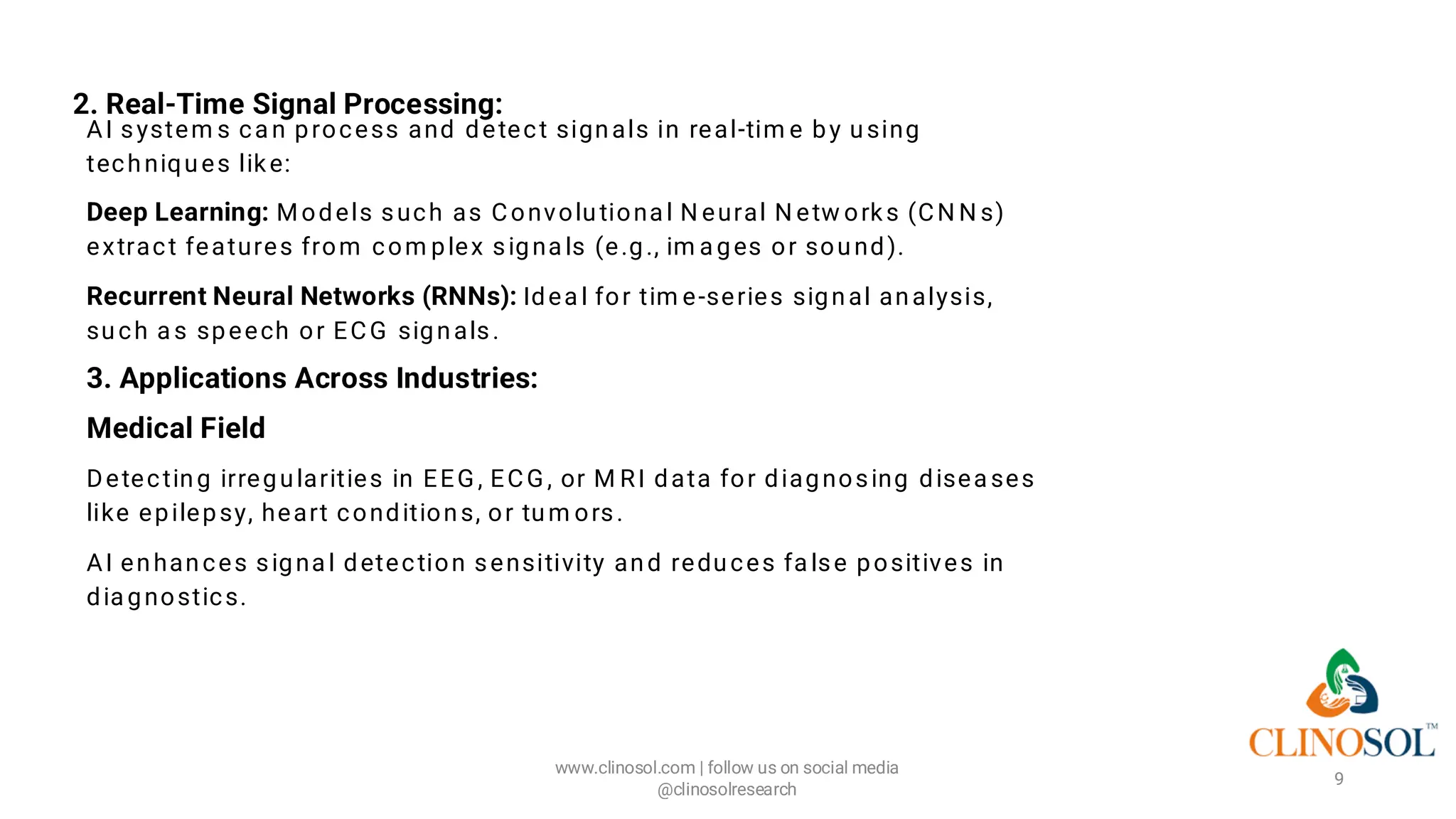 2. Real-Time Signal Processing:
AI system s ca n process and detect signals in real-tim e by using
techniques like:
Deep Learning: Models such as Convolutiona l N eural N etw orks (CN N s)
extract features from com plex signa ls (e.g., im a ges or sound).
Recurrent Neural Networks (RNNs): Idea l for tim e-series signal analysis,
such a s speech or ECG signals.
3. Applications Across Industries:
Medical Field
Detecting irregularities in EEG , ECG , or M RI data for diagnosing disea ses
like epilepsy, heart conditions, or tum ors.
AI enhances signa l detection sensitivity and reduces fa lse positives in
dia gnostics.
www.clinosol.com | follow us on social media
@clinosolresearch
9
 