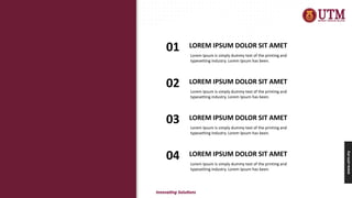 www.utm.my
LOREM IPSUM DOLOR SIT AMET
01 Lorem Ipsum is simply dummy text of the printing and
typesetting industry. Lorem Ipsum has been.
LOREM IPSUM DOLOR SIT AMET
02 Lorem Ipsum is simply dummy text of the printing and
typesetting industry. Lorem Ipsum has been.
LOREM IPSUM DOLOR SIT AMET
03 Lorem Ipsum is simply dummy text of the printing and
typesetting industry. Lorem Ipsum has been.
LOREM IPSUM DOLOR SIT AMET
04 Lorem Ipsum is simply dummy text of the printing and
typesetting industry. Lorem Ipsum has been.
 
