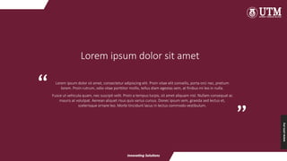 www.utm.my
Lorem ipsum dolor sit amet, consectetur adipiscing elit. Proin vitae elit convallis, porta orci nec, pretium
lorem. Proin rutrum, odio vitae porttitor mollis, tellus diam egestas sem, at finibus mi leo in nulla.
Fusce ut vehicula quam, nec suscipit velit. Proin a tempus turpis, sit amet aliquam nisl. Nullam consequat ac
mauris at volutpat. Aenean aliquet risus quis varius cursus. Donec ipsum sem, gravida sed lectus et,
scelerisque ornare leo. Morbi tincidunt lacus in lectus commodo vestibulum.
Lorem ipsum dolor sit amet
“ “
 