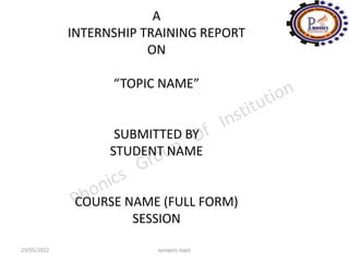 A
INTERNSHIP TRAINING REPORT
ON
“TOPIC NAME”
SUBMITTED BY
STUDENT NAME
COURSE NAME (FULL FORM)
SESSION
23/05/2022 synopsis topic
 