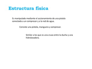 Estructura física

 Es manipulado mediante el accionamiento de una pistola
 conectada a un compresor y a la red de agua.

        Consiste una pistola, manguera y compresor.


              Similar a los que es una cruza entre la ducha y una
              hidrolavadora.
 