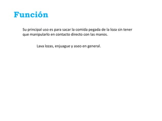 Función
 Su principal uso es para sacar la comida pegada de la loza sin tener
 que manipularlo en contacto directo con las manos.

         Lava lozas, enjuague y aseo en general.
 