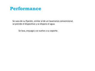 Performance

Se saca de su fijación, similar al de un lavamanos convencional,
se prende el dispositivo y se dispara el agua.

      Se lava, enjuaga y se vuelve a su soporte.
 